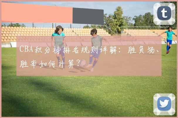 CBA积分榜排名规则详解:胜负场、胜率如何计算?