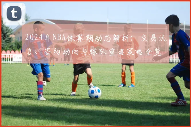 2024年NBA休赛期动态解析：交易流言、签约动向与球队重建策略全览