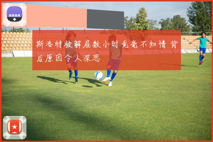 斯洛特被解雇数小时竟毫不知情 背后原因令人深思