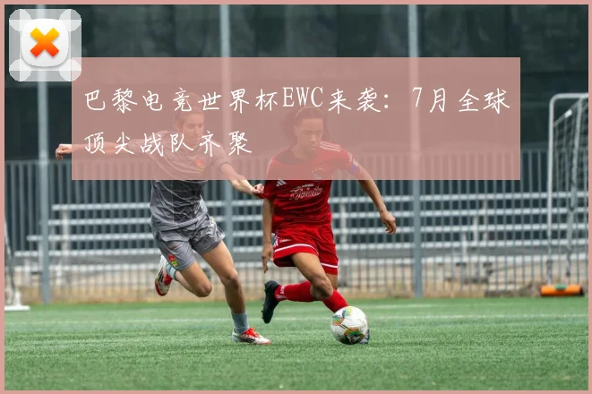 巴黎电竞世界杯EWC来袭：7月全球顶尖战队齐聚