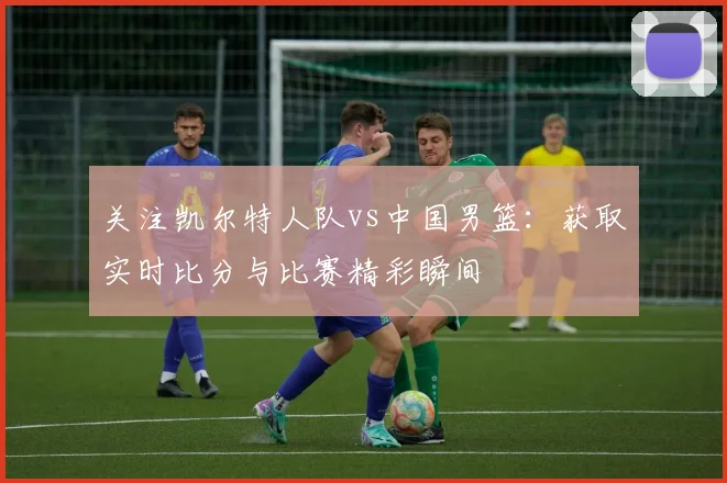 关注凯尔特人队vs中国男篮：获取实时比分与比赛精彩瞬间