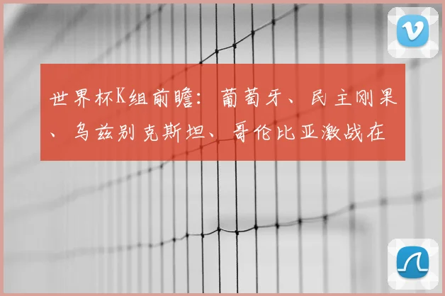 世界杯K组前瞻：葡萄牙、民主刚果、乌兹别克斯坦、哥伦比亚激战在即