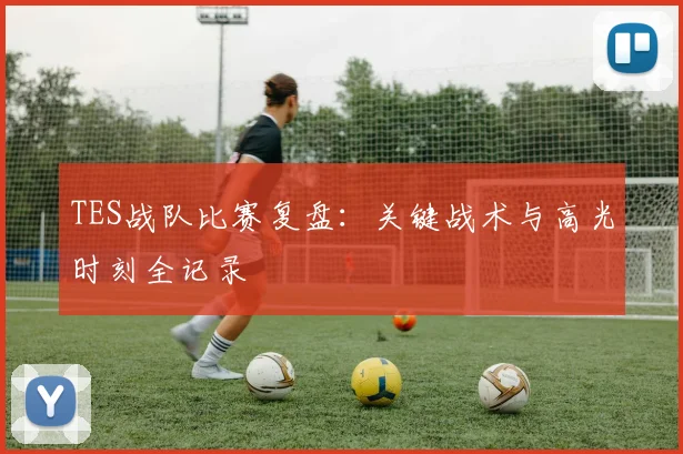 TES战队比赛复盘：关键战术与高光时刻全记录