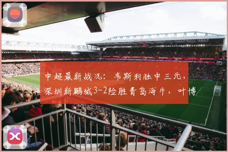 中超最新战况：韦斯利独中三元，深圳新鹏城3-2险胜青岛海牛，叶博亚红牌成比赛转折点