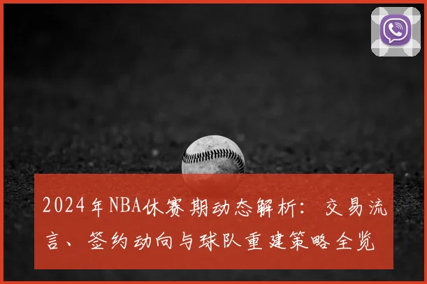 2024年NBA休赛期动态解析：交易流言、签约动向与球队重建策略全览