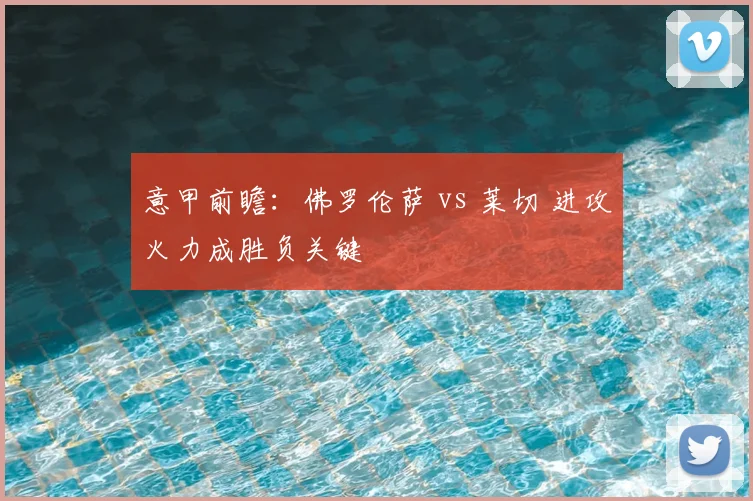 意甲前瞻：佛罗伦萨 vs 莱切 进攻火力成胜负关键