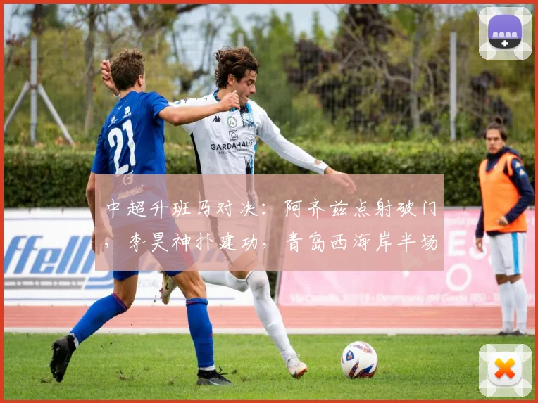 中超升班马对决：阿齐兹点射破门，李昊神扑建功，青岛西海岸半场1-0大连英博