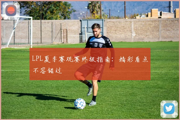 LPL夏季赛观赛终极指南：精彩看点不容错过