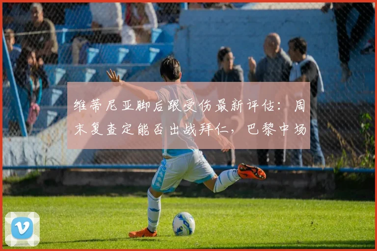 维蒂尼亚脚后跟受伤最新评估：周末复查定能否出战拜仁，巴黎中场危机如何应对？