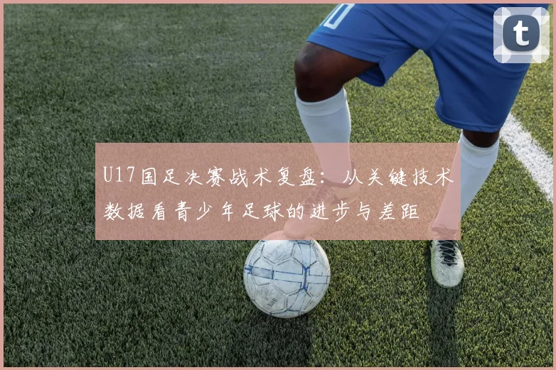 U17国足决赛战术复盘：从关键技术数据看青少年足球的进步与差距