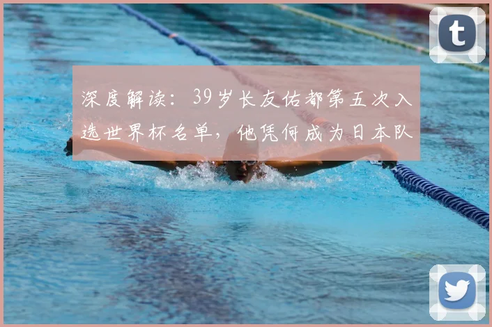 深度解读：39岁长友佑都第五次入选世界杯名单，他凭何成为日本队不可或缺的“常青树”？