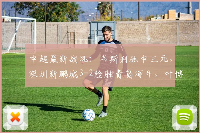 中超最新战况：韦斯利独中三元，深圳新鹏城3-2险胜青岛海牛，叶博亚红牌成比赛转折点