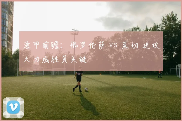 意甲前瞻：佛罗伦萨 vs 莱切 进攻火力成胜负关键