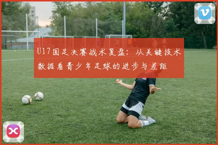 U17国足决赛战术复盘：从关键技术数据看青少年足球的进步与差距